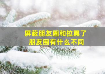 屏蔽朋友圈和拉黑了 朋友圈有什么不同